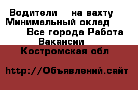 Водители BC на вахту. › Минимальный оклад ­ 60 000 - Все города Работа » Вакансии   . Костромская обл.